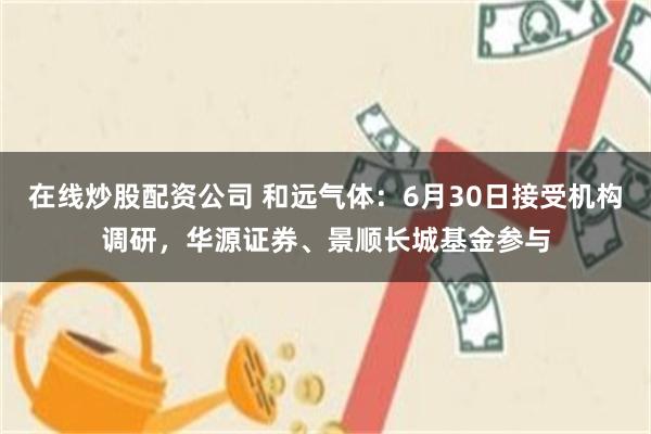 在线炒股配资公司 和远气体：6月30日接受机构调研，华源证券、景顺长城基金参与