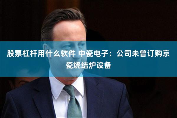 股票杠杆用什么软件 中瓷电子：公司未曾订购京瓷烧结炉设备
