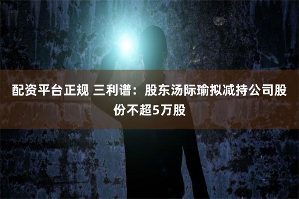 配资平台正规 三利谱：股东汤际瑜拟减持公司股份不超5万股