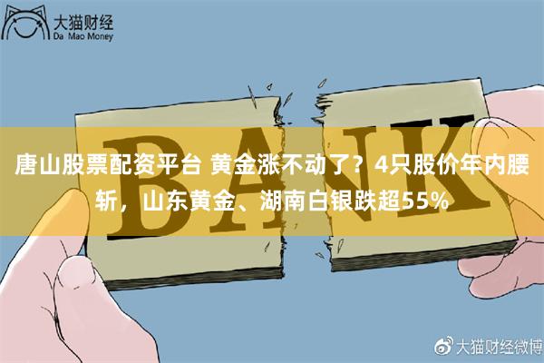 唐山股票配资平台 黄金涨不动了？4只股价年内腰斩，山东黄金、湖南白银跌超55%