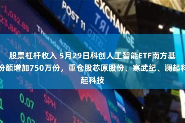 股票杠杆收入 5月29日科创人工智能ETF南方基金份额增加750万份,重仓股芯原股份、寒武纪、澜起科技