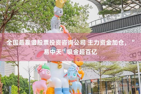 全国最靠谱股票投资咨询公司 主力资金加仓，“易中天”吸金超百亿