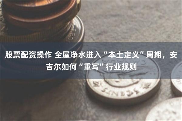股票配资操作 全屋净水进入“本土定义”周期,安吉尔如何“重写”行业规则