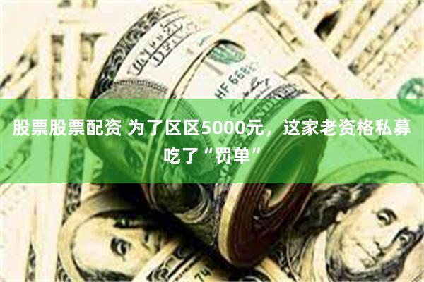 股票股票配资 为了区区5000元，这家老资格私募吃了“罚单”