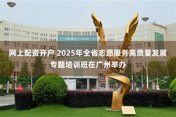 网上配资开户 2025年全省志愿服务高质量发展专题培训班在广州举办