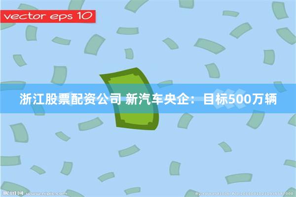 浙江股票配资公司 新汽车央企:目标500万辆