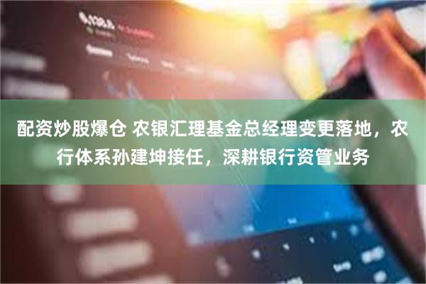 配资炒股爆仓 农银汇理基金总经理变更落地，农行体系孙建坤接任，深耕银行资管业务