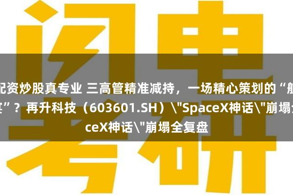 配资炒股真专业 三高管精准减持，一场精心策划的“航天盛宴”？再升科技（603601.SH）