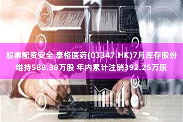 股票配资安全 泰格医药(03347.HK)7月库存股份维持588.38万股 年内累计注销392.25万股
