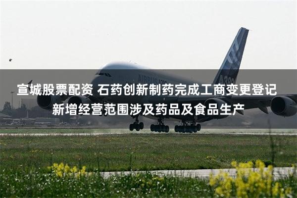 宣城股票配资 石药创新制药完成工商变更登记 新增经营范围涉及药品及食品生产