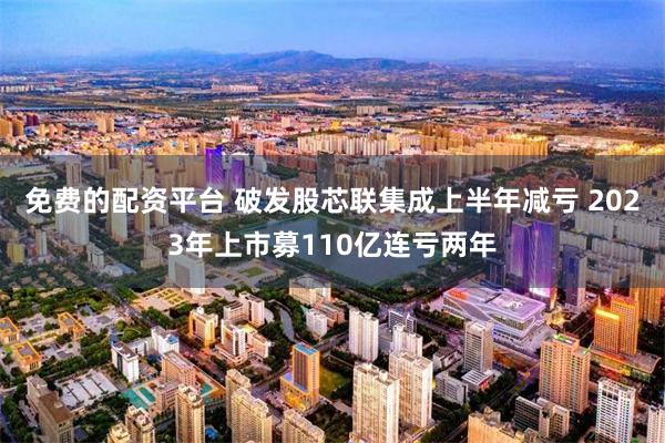 免费的配资平台 破发股芯联集成上半年减亏 2023年上市募110亿连亏两年