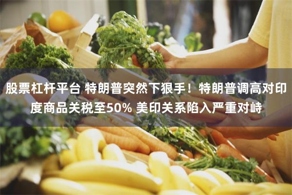 股票杠杆平台 特朗普突然下狠手！特朗普调高对印度商品关税至50% 美印关系陷入严重对峙
