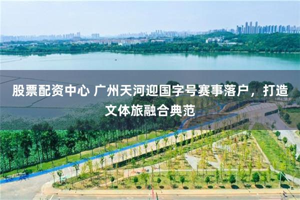 股票配资中心 广州天河迎国字号赛事落户，打造文体旅融合典范