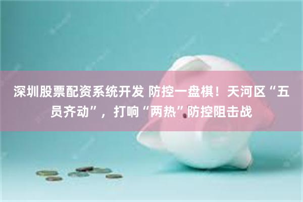 深圳股票配资系统开发 防控一盘棋！天河区“五员齐动”，打响“两热”防控阻击战
