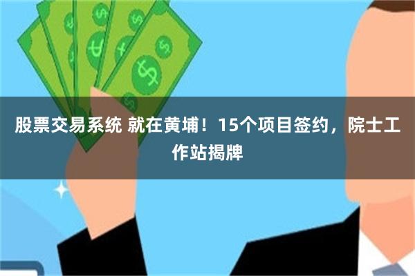 股票交易系统 就在黄埔！15个项目签约，院士工作站揭牌