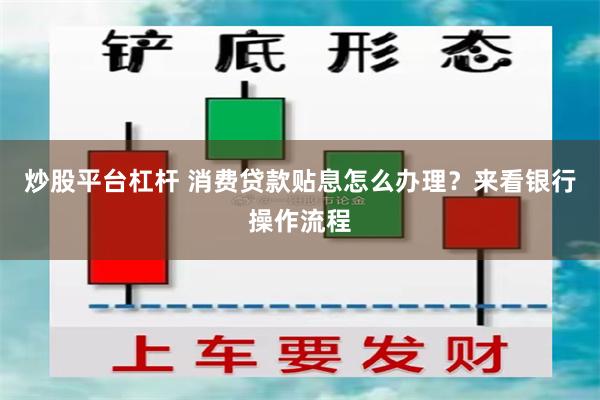 炒股平台杠杆 消费贷款贴息怎么办理？来看银行操作流程