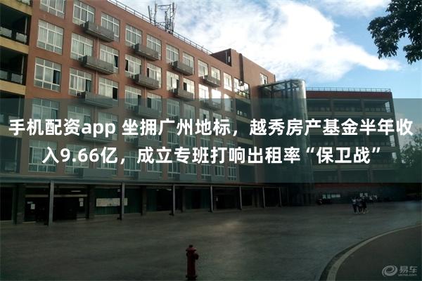 手机配资app 坐拥广州地标，越秀房产基金半年收入9.66亿，成立专班打响出租率“保卫战”