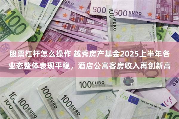 股票杠杆怎么操作 越秀房产基金2025上半年各业态整体表现平稳，酒店公寓客房收入再创新高