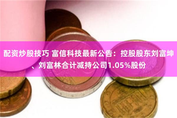 配资炒股技巧 富信科技最新公告：控股股东刘富坤、刘富林合计减持公司1.05%股份