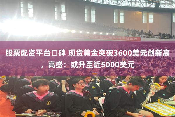 股票配资平台口碑 现货黄金突破3600美元创新高，高盛：或升至近5000美元