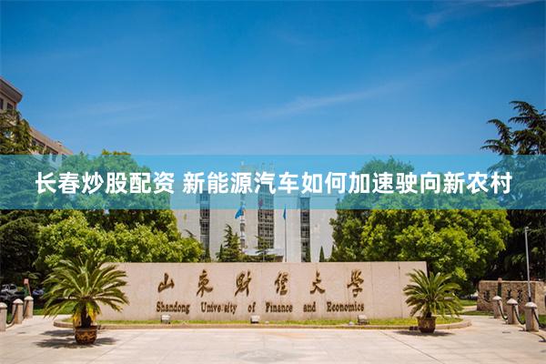 长春炒股配资 新能源汽车如何加速驶向新农村