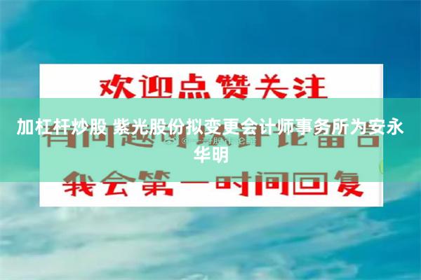 加杠杆炒股 紫光股份拟变更会计师事务所为安永华明