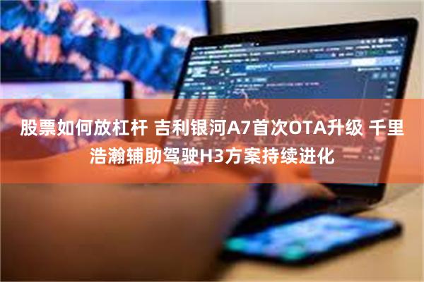 股票如何放杠杆 吉利银河A7首次OTA升级 千里浩瀚辅助驾驶H3方案持续进化