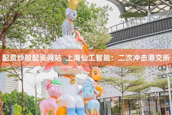 配资炒股配资网站  上海仙工智能：二次冲击港交所