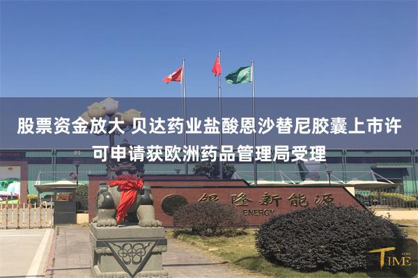 股票资金放大 贝达药业盐酸恩沙替尼胶囊上市许可申请获欧洲药品管理局受理