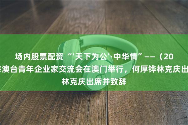场内股票配资 “‘天下为公’·中华情”——（2025）粤港澳台青年企业家交流会在澳门举行，何厚铧林克庆出席并致辞