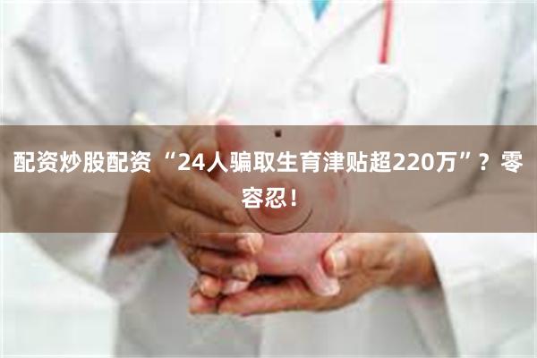 配资炒股配资 “24人骗取生育津贴超220万”？零容忍！