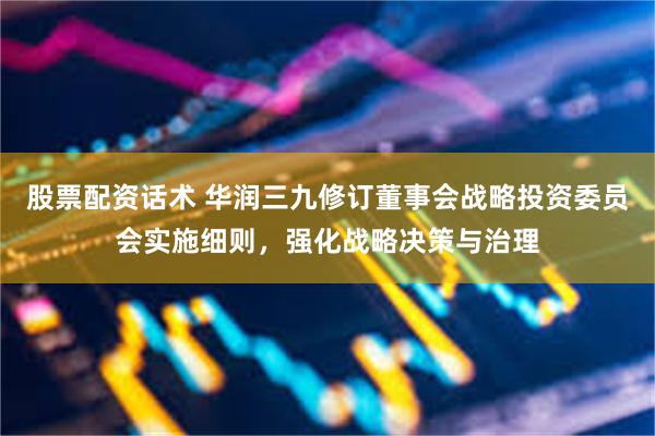 股票配资话术 华润三九修订董事会战略投资委员会实施细则，强化战略决策与治理
