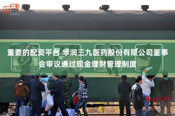 重要的配资平台 华润三九医药股份有限公司董事会审议通过现金理财管理制度