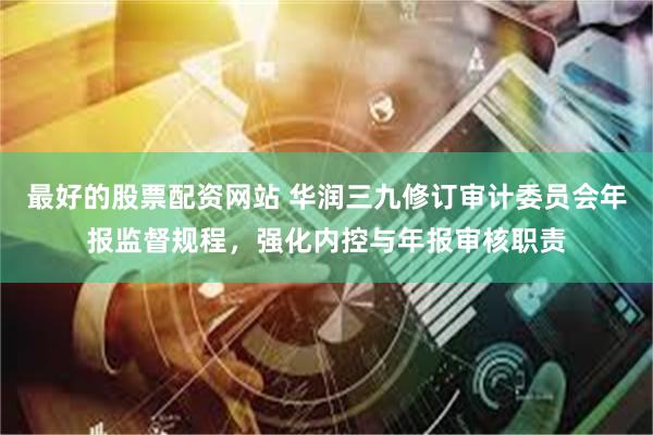 最好的股票配资网站 华润三九修订审计委员会年报监督规程，强化内控与年报审核职责