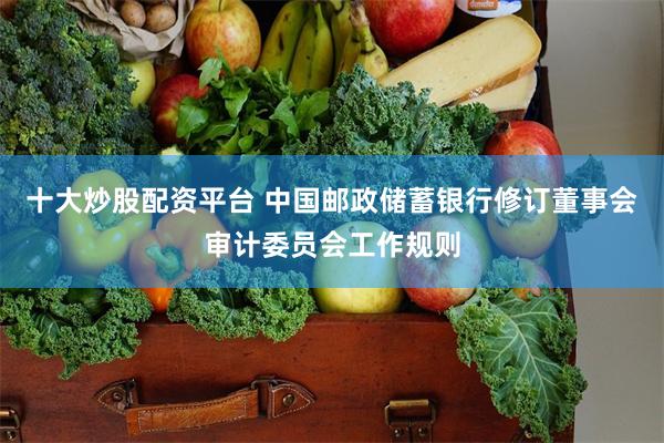 十大炒股配资平台 中国邮政储蓄银行修订董事会审计委员会工作规则