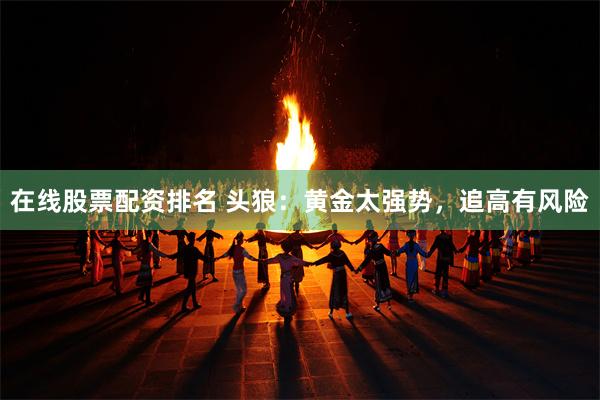 在线股票配资排名 头狼：黄金太强势，追高有风险