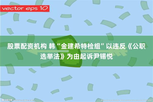 股票配资机构 韩“金建希特检组”以违反《公职选举法》为由起诉尹锡悦