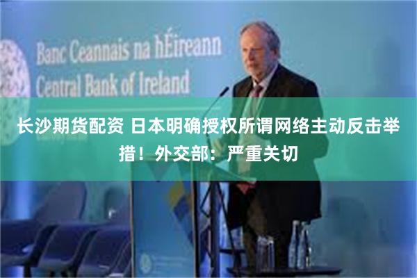 长沙期货配资 日本明确授权所谓网络主动反击举措!外交部:严重关切