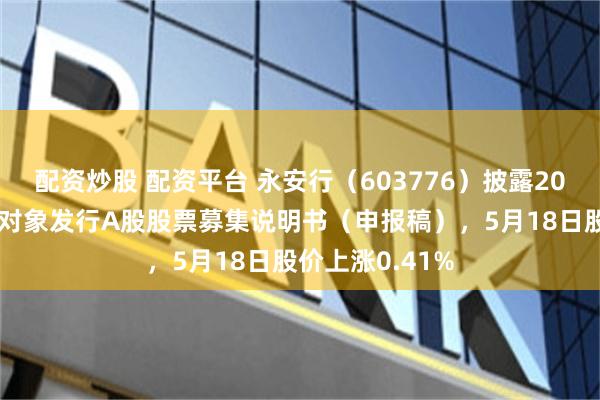 配资炒股 配资平台 永安行（603776）披露2025年度向特定对象发行A股股票募集说明书（申报稿），5月18日股价上涨0.41%