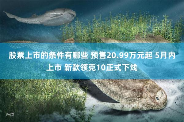 股票上市的条件有哪些 预售20.99万元起 5月内上市 新款领克10正式下线
