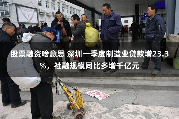 股票融资啥意思 深圳一季度制造业贷款增23.3%，社融规模同比多增千亿元