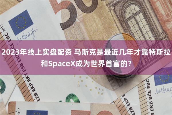 2023年线上实盘配资 马斯克是最近几年才靠特斯拉和SpaceX成为世界首富的?