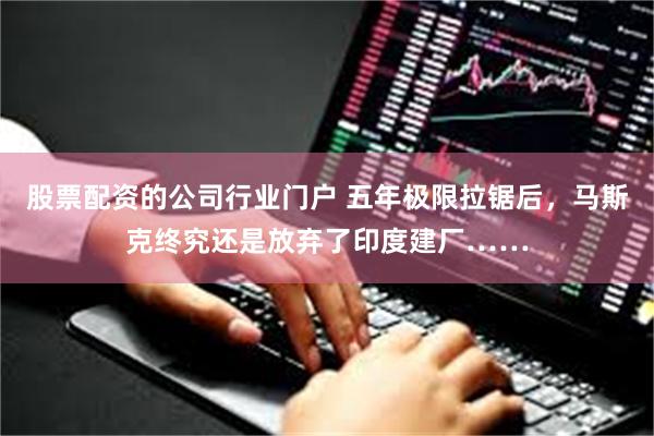 股票配资的公司行业门户 五年极限拉锯后，马斯克终究还是放弃了印度建厂……