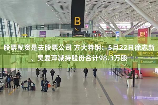 股票配资是去股票公司 方大特钢：5月22日徐志新、吴爱萍减持股份合计98.3万股