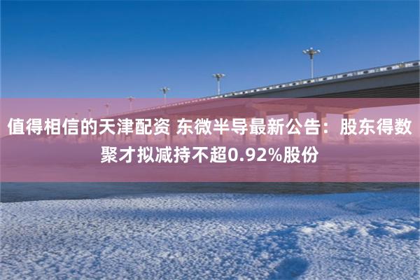 值得相信的天津配资 东微半导最新公告：股东得数聚才拟减持不超0.92%股份