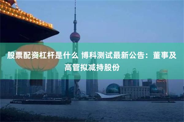 股票配资杠杆是什么 博科测试最新公告：董事及高管拟减持股份