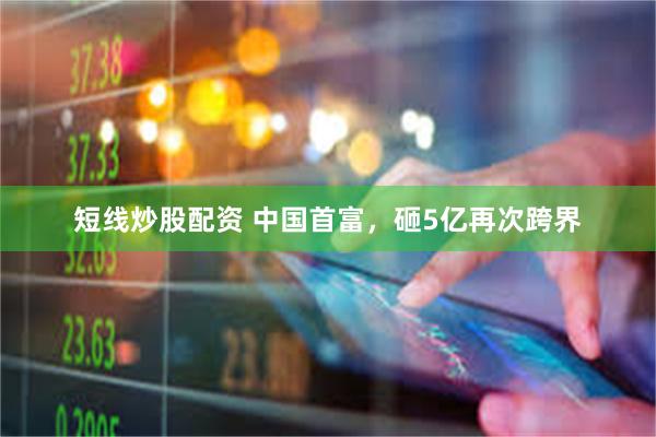 短线炒股配资 中国首富，砸5亿再次跨界