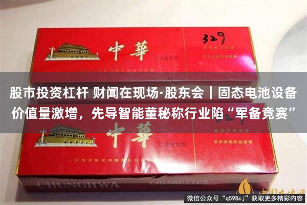 股市投资杠杆 财闻在现场·股东会｜固态电池设备价值量激增，先导智能董秘称行业陷“军备竞赛”