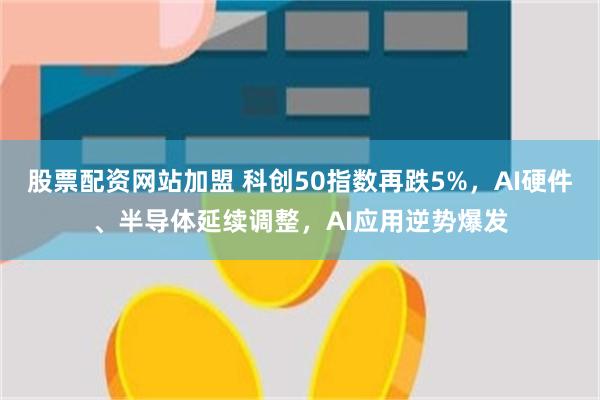 股票配资网站加盟 科创50指数再跌5%，AI硬件、半导体延续调整，AI应用逆势爆发