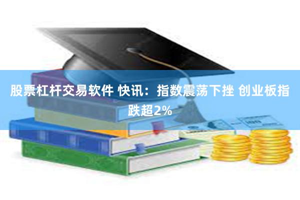 股票杠杆交易软件 快讯：指数震荡下挫 创业板指跌超2%